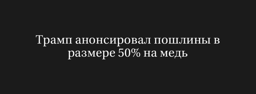 Трамп объявил о новых 50% пошлинах на медь — рост тарифов и последствия для рынка