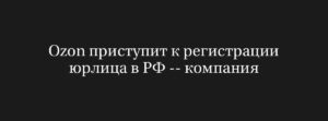 Перемены на горизонте: Ozon начинает регистрацию юрлица в России после редомициляции